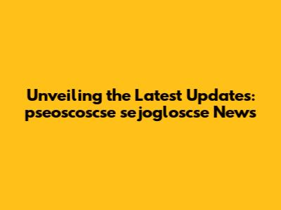 Unveiling the Latest Updates: pseoscoscse sejogloscse News