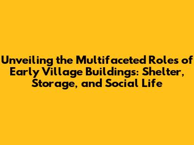 Unveiling the Multifaceted Roles of Early Village Buildings: Shelter, Storage, and Social Life