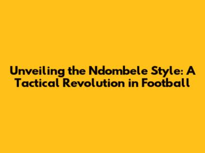 Unveiling the Ndombele Style: A Tactical Revolution in Football