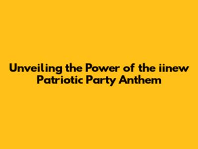 Unveiling the Power of the iinew Patriotic Party Anthem