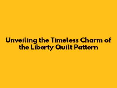 Unveiling the Timeless Charm of the Liberty Quilt Pattern