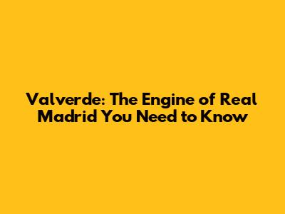 Valverde: The Engine of Real Madrid You Need to Know