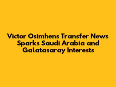 Victor Osimhen's Transfer News Sparks Saudi Arabia and Galatasaray Interests