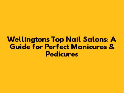 Wellington's Top Nail Salons: A Guide for Perfect Manicures & Pedicures