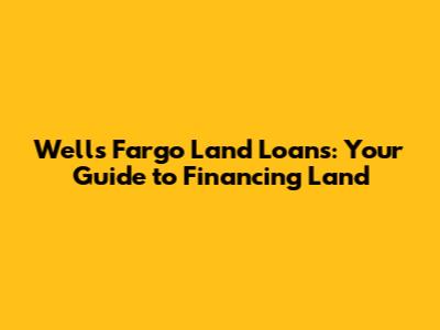 Wells Fargo Land Loans: Your Guide to Financing Land