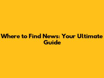 Where to Find News: Your Ultimate Guide