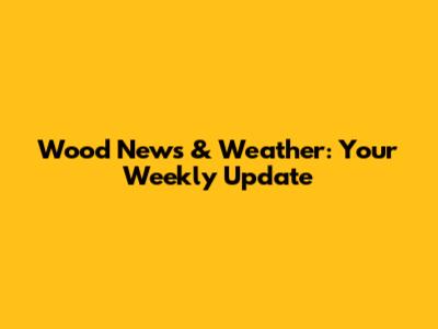 Wood News & Weather: Your Weekly Update