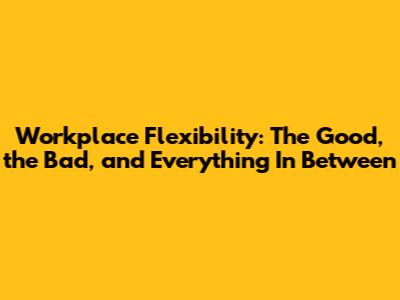 Workplace Flexibility: The Good, the Bad, and Everything In Between