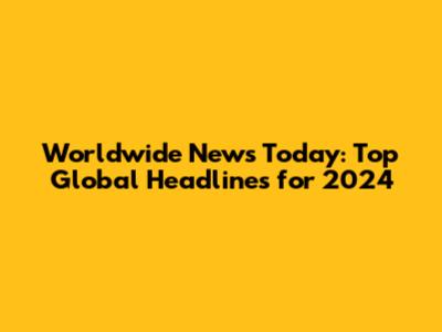 Worldwide News Today: Top Global Headlines for 2024
