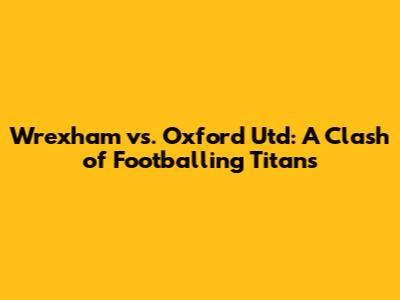 Wrexham vs. Oxford Utd: A Clash of Footballing Titans