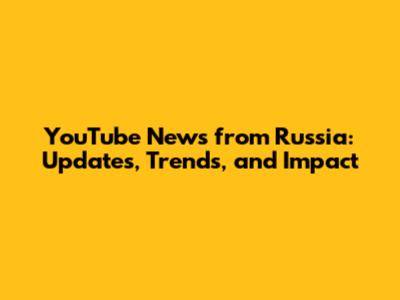 YouTube News from Russia: Updates, Trends, and Impact