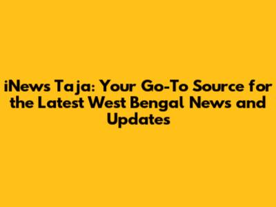 iNews Taja: Your Go-To Source for the Latest West Bengal News and Updates