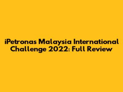 iPetronas Malaysia International Challenge 2022: Full Review