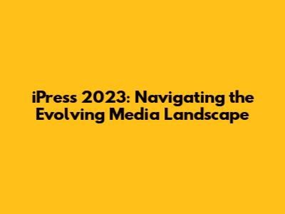 iPress 2023: Navigating the Evolving Media Landscape