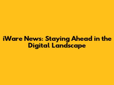 iWare News: Staying Ahead in the Digital Landscape