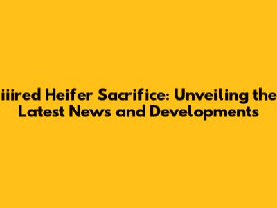 iiired Heifer Sacrifice: Unveiling the Latest News and Developments