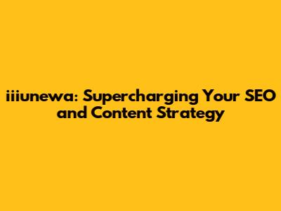 iiiunewa: Supercharging Your SEO and Content Strategy