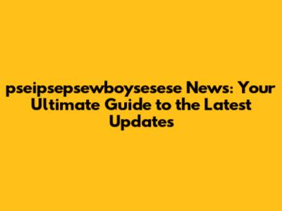 pseipsepsewboysesese News: Your Ultimate Guide to the Latest Updates